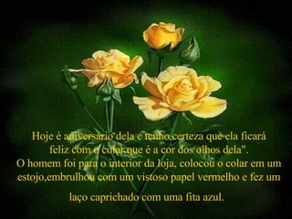 Hoje é aniversário dela e tenho certeza que ela ficará feliz com o colar que é a cor dos olhos dela". O homem foi para o interior da loja, colocou o colar em um estojo,embrulhou com um vistoso papel vermelho e fez um laço caprichado com uma fita azul.   