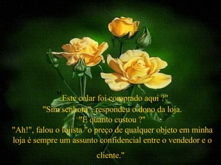 " Este colar foi comprado aqui ?" "Sim senhora", respondeu o dono da loja. "E quanto custou ?" "Ah!", falou o lojista "o preço de qualquer objeto em minha loja é sempre um assunto confidencial entre o vendedor e o cliente."   