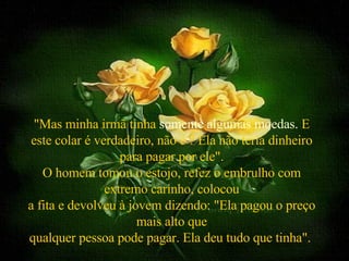   "Mas minha irmã tinha  somente algumas moedas.  E este colar é verdadeiro, não é ? Ela não teria dinheiro para pagar por ele". O homem tomou o estojo, refez o embrulho com extremo carinho, colocou a fita e devolveu à jovem dizendo: "Ela pagou o preço mais alto que qualquer pessoa pode pagar. Ela deu tudo que tinha".  