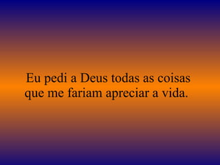 Eu pedi a Deus todas as coisas que me fariam apreciar a vida.  