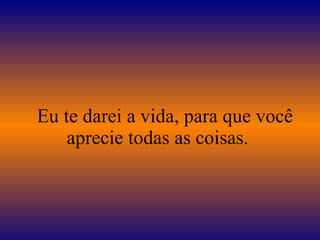    Eu te darei a vida, para que você aprecie todas as coisas.  