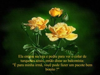 Ela entrou na loja e pediu para ver o colar de turquesas azuis, então disse ao balconista: "É para minha irmã, você pode fazer um pacote bem bonito ?" 