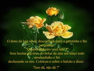 O dono da loja olhou desconfiado para a garotinha e lhe perguntou: "Quanto dinheiro você tem ?" Sem hesitar ela tirou do bolso da saia um lenço todo amarradinho e foi desfazendo os nós. Colocou-o sobre o balcão e disse:  "Isso dá, não dá ?"   