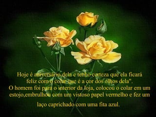 Hoje é aniversário dela e tenho certeza que ela ficará feliz com o colar que é a cor dos olhos dela". O homem foi para o interior da loja, colocou o colar em um estojo,embrulhou com um vistoso papel vermelho e fez um laço caprichado com uma fita azul.   