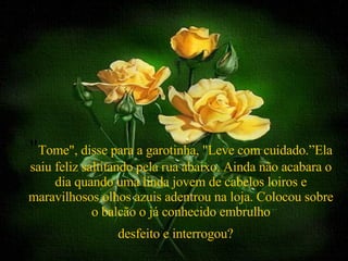 " Tome", disse para a garotinha, "Leve com cuidado.”Ela saiu feliz saltitando pela rua abaixo. Ainda não acabara o dia quando uma linda jovem de cabelos loiros e maravilhosos olhos azuis adentrou na loja. Colocou sobre o balcão o já conhecido embrulho desfeito e interrogou?   