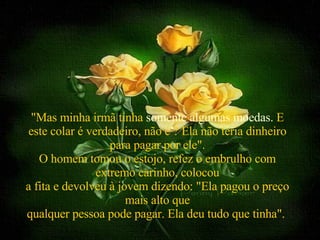   "Mas minha irmã tinha  somente algumas moedas.  E este colar é verdadeiro, não é ? Ela não teria dinheiro para pagar por ele". O homem tomou o estojo, refez o embrulho com extremo carinho, colocou a fita e devolveu à jovem dizendo: "Ela pagou o preço mais alto que qualquer pessoa pode pagar. Ela deu tudo que tinha".  