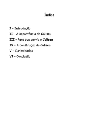 Índice I  – Introdução  II  – A importância do  Coliseu III  – Para que servia o  Coliseu IV  – A construção do  Coliseu V  – Curiosidades  VI  – Conclusão   