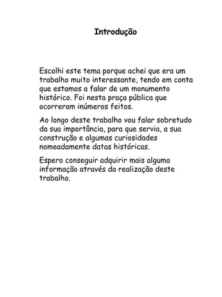Introdução Escolhi este tema porque achei que era um trabalho muito interessante, tendo em conta que estamos a falar de um monumento histórico. Foi nesta praça pública que ocorreram inúmeros feitos. Ao longo deste trabalho vou falar sobretudo da sua importância, para que servia, a sua construção e algumas curiosidades nomeadamente datas históricas. Espero conseguir adquirir mais alguma informação através da realização deste trabalho. 