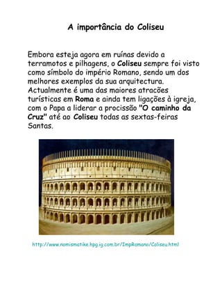 A importância do Coliseu Embora esteja agora em ruínas devido a terramotos e pilhagens, o  Coliseu  sempre foi visto como símbolo do império Romano, sendo um dos melhores exemplos da sua arquitectura. Actualmente é uma das maiores atracões turísticas em  Roma  e ainda tem ligações à igreja, com o Papa a liderar a procissão  "O caminho da Cruz"  até ao  Coliseu  todas as sextas-feiras Santas. http://www.nomismatike.hpg.ig.com.br/ImpRomano/Coliseu.html 