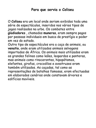 Para que servia o Coliseu O  Coliseu  era um local onde seriam exibidos toda uma série de espectáculos, inseridos nos vários tipos de jogos realizados na urbe. Os combates entre  gladiadores  , chamados  muneras , eram sempre pagos por pessoas individuais em busca de prestígio e poder em vez do estado. Outro tipo de espectáculos era a caça de animais, ou  venatio , onde eram utilizados animais selvagens importados de África. Os animais mais utilizados eram os grandes felinos como leões, leopardos e panteras, mas animais como rinocerontes, hipopótamos, elefantes, girafas, crocodilos e avestruzes eram também utilizados. As caçadas, tal como as representações de batalhas famosas, eram efectuadas em elaborados cenários onde constavam árvores e edifícios movíveis. 