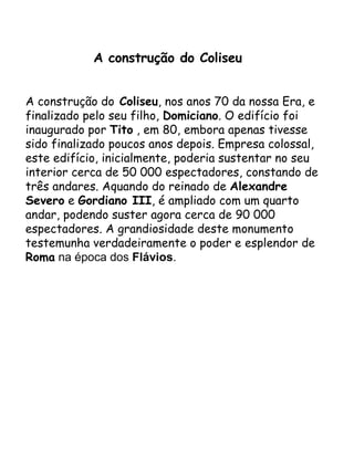 A construção do Coliseu  A construção do  Coliseu , nos anos 70 da nossa Era, e finalizado pelo seu filho,  Domiciano . O edifício foi inaugurado por  Tito  , em 80, embora apenas tivesse sido finalizado poucos anos depois. Empresa colossal, este edifício, inicialmente, poderia sustentar no seu interior cerca de 50 000 espectadores, constando de três andares. Aquando do reinado de  Alexandre   Severo  e  Gordiano III , é ampliado com um quarto andar, podendo suster agora cerca de 90 000 espectadores. A grandiosidade deste monumento testemunha verdadeiramente o poder e esplendor de  Roma  na época dos  Flávios . 