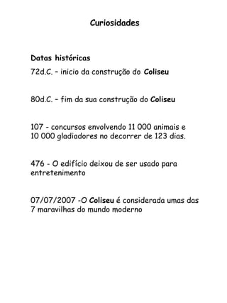 Curiosidades Datas históricas 72d.C. – inicio da construção do  Coliseu   80d.C. – fim da sua construção do  Coliseu 107 - concursos envolvendo 11 000 animais e  10 000 gladiadores no decorrer de 123 dias.  476 - O edifício deixou de ser usado para entretenimento  07/07/2007 -O  Coliseu  é considerada umas das 7 maravilhas do mundo moderno 