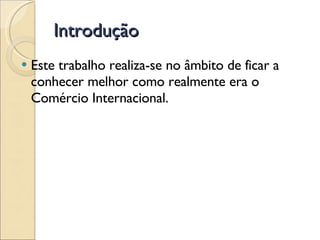 Introdução Este trabalho realiza-se no âmbito de ficar a conhecer melhor como realmente era o Comércio Internacional. 