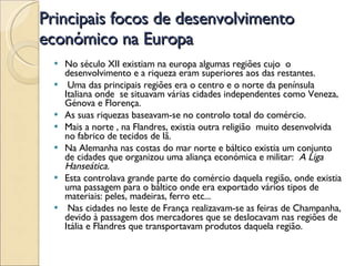 Principais focos de desenvolvimento económico na Europa No século XII existiam na europa algumas regiões cujo  o desenvolvimento e a riqueza eram superiores aos das restantes. Uma das principais regiões era o centro e o norte da península Italiana onde  se situavam várias cidades independentes como Veneza, Génova e Florença. As suas riquezas baseavam-se no controlo total do comércio. Mais a norte , na Flandres, existia outra religião  muito desenvolvida no fabrico de tecidos de lã. Na Alemanha nas costas do mar norte e báltico existia um conjunto de cidades que organizou uma aliança económica e militar:  A Liga Hanseática. Esta controlava grande parte do comércio daquela região, onde existia uma passagem para o báltico onde era exportado vários tipos de materiais: peles, madeiras, ferro etc... Nas cidades no leste de França realizavam-se as feiras de Champanha, devido à passagem dos mercadores que se deslocavam nas regiões de Itália e Flandres que transportavam produtos daquela região. 