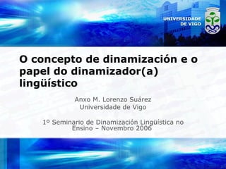 O concepto de dinamización e o papel do dinamizador(a) lingüístico Anxo M. Lorenzo Suárez Universidade de Vigo 1º Seminario de Dinamización Lingüística no Ensino – Novembro 2006  