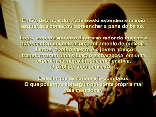 Então, debruçando, Paderewski estendeu sua mão esquerda e começou a preencher a parte do baixo.  Logo, colocou sua mão direita ao redor do menino e acrescentou um belo acompanhamento de melodia. Juntos, o velho mestre e o jovem noviço transformaram uma situação embaraçosa  em uma experiência maravilhosamente criativa. O público ficou perplexo . . . É assim que as coisas são com Deus. O que podemos conseguir por conta própria mal vale mencionar. 