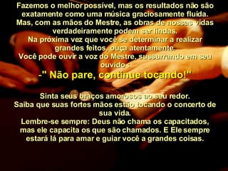 Fazemos o melhor possível, mas os resultados não são exatamente como uma música graciosamente fluída. Mas, com as mãos do Mestre, as obras de nossas vidas verdadeiramente podem ser lindas. Na próxima vez que você se determinar a realizar grandes feitos, ouça atentamente. Você pode ouvir a voz do Mestre, sussurrando em seu ouvido : " Não pare, continue tocando!" Sinta seus braços amorosos ao seu redor. Saiba que suas fortes mãos estão tocando o concerto de sua vida. Lembre-se sempre: Deus não chama os capacitados, mas ele capacita os que são chamados. E Ele sempre estará lá para amar e guiar você a grandes coisas. 