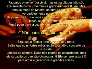 Fazemos o melhor possível, mas os resultados não são exatamente como uma música graciosamente fluída. Mas, com as mãos do Mestre, as obras de nossas vidas verdadeiramente podem ser lindas. Na próxima vez que você se determinar a realizar grandes feitos, ouça atentamente. Você pode ouvir a voz do Mestre, sussurrando em seu ouvido : " Não pare, continue tocando!" Sinta seus braços amorosos ao seu redor. Saiba que suas fortes mãos estão tocando o concerto de sua vida. Lembre-se sempre: Deus não chama os capacitados, mas ele capacita os que são chamados. E Ele sempre estará lá para amar e guiar você a grandes coisas. 
