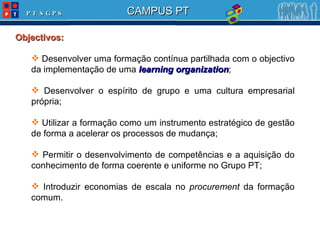 Objectivos: Desenvolver uma formação contínua partilhada com o objectivo da implementação de uma  learning organization ; Desenvolver o espírito de grupo e uma cultura empresarial própria; Utilizar a formação como um instrumento estratégico de gestão de forma a acelerar os processos de mudança; Permitir o desenvolvimento de competências e a aquisição do conhecimento de forma coerente e uniforme no Grupo PT; Introduzir economias de escala no  procurement  da formação comum. 