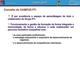 Conceito do CAMPUS PT: É por excelência o espaço de aprendizagem de todo o colaborador do Grupo PT; Funcionamento e gestão da formação de forma integrada e harmonizada, de forma a oferecer a cada colaborador um percurso formativo compatível com: as suas aspirações profissionais,  a estratégia empresarial e corporativa de desenvolvimento de  negócios; e o desenvolvimento de competências individuais.   