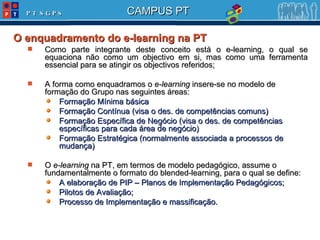 O enquadramento do e-learning na PT Como parte integrante deste conceito está o e-learning, o qual se equaciona não como um objectivo em si, mas como uma ferramenta essencial para se atingir os objectivos referidos; A forma como enquadramos o  e-learning  insere-se no modelo de formação do Grupo nas seguintes áreas: Formação Mínima básica Formação Contínua (visa o des. de competências comuns) Formação Específica de Negócio (visa o des. de competências específicas para cada área de negócio) Formação Estratégica (normalmente associada a processos de mudança) O  e-learning  na PT, em termos de modelo pedagógico, assume o fundamentalmente o formato do blended-learning, para o qual se define:  A elaboração de PIP – Planos de Implementação Pedagógicos; Pilotos de Avaliação; Processo de Implementação e massificação. 