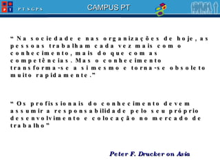 “ Na sociedade e nas organizações de hoje, as pessoas trabalham cada vez mais com o conhecimento, mais do que com as competências. Mas o conhecimento transforma-se a si mesmo e torna-se obsoleto muito rapidamente.” “ Os profissionais do conhecimento devem assumir a responsabilidade pelo seu próprio desenvolvimento e colocação no mercado de trabalho” Peter F. Drucker on Asia 