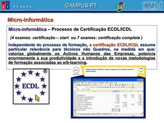 Micro-informática  Micro-informática  – Processo de Certificação ECDL/ICDL (4 exames: certificação – start  ou 7 exames: certificação completa ) Independente do processo de formação,  a certificação ECDL/ICDL  assume particular relevância para técnicos não Quadros, na medida em que:  valoriza globalmente os Activos Humanos das Empresas, potencia enormemente a sua produtividade e a introdução de novas metodologias de formação associadas ao e/b-learning .  