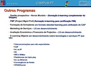 Gestão prospectiva – Novos Mundos –  (formação b-learning complementar do Skipper) PMP (Project Mgmt Prof)  (formação b-learning para certificação PMI) Formação de formadores  em formato  blended learning para atribuição do CAP Marketing de Serviços  – LO em desenvolvimento Avaliação Económica e Financeira de Projectos  – LO em desenvolvimento 9 Learning Objects  em desenvolvimento sobre tecnologias e serviços PT que são: Telecomunicações para não especialistas VoIP Int. ao IP 3G Wifi e WiMax Plataformas de triple play Int. ao Ethernet Convergência de Redes VPN/Ethernet Outros Programas 