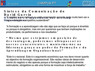 Síntese da Comunicação do David Garvin O conceito e a importância das Learning Organizations “ A rapidez a que cada um ou cada organização aprende pode muito bem ser a única vantagem competitiva sustentável “ “ A formação e a aprendizagem não são algo que se faça só porque é divertido ou porque é obrigatório, mas sim por queremos que tenham implicações na produtividade, na performance e nos resultados.” “ Mesmo que estejamos em posição de desvantagem, poderemos ultrapassar os nossos concorrentes e mantermo-nos na liderança graça ao poder da Formação e da Aprendizagem Organizacional.” “ Este é o racional. Este é o argumento económico que nos deve mover quanto ao objectivo da formação organizacional. São razões claras de desenvolvi-mento do negócio e não apenas porque a formação seja intelectualmente estimulante, obrigatória ou até uma forma de incentivar a força de trabalho. ” 