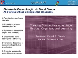 Síntese da Comunicação do David Garvin As 6 tarefas críticas e instrumentos associados. 1-  Recolher informações de mercado; 2-  Aprender a partir das melhores práticas; 3-  Aprender da experiência própria e do histórico ; 4-  Experimentar novas abordagens e situações ; 5 -Transferir e disseminar o conhecimento por toda a organização; 6-  Enc orajar a resolução sistemática de problemas. 