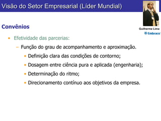 Convênios Efetividade das parcerias: Função do grau de acompanhamento e aproximação. Definição clara das condições de contorno; Dosagem entre ciência pura e aplicada (engenharia); Determinação do ritmo; Direcionamento contínuo aos objetivos da empresa. Visão do Setor Empresarial (Líder Mundial) Guilherme Lima 