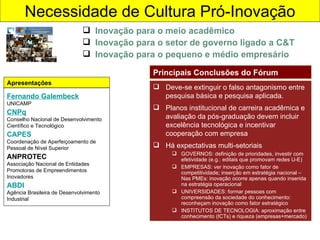 Necessidade de Cultura Pró-Inovação Inovação para o meio acadêmico Inovação para o setor de governo ligado a C&T Inovação para o pequeno e médio empresário Fernando Galembeck UNICAMP CNPq Conselho Nacional de Desenvolvimento Científico e Tecnológico CAPES Coordenação de Aperfeiçoamento de Pessoal de Nível Superior  ANPROTEC Associação Nacional de Entidades Promotoras de Empreendimentos Inovadores ABDI Agência Brasileira de Desenvolvimento Industrial Apresentações Deve-se extinguir o falso antagonismo entre pesquisa básica e pesquisa aplicada. Planos institucional de carreira acadêmica e avaliação da pós-graduação devem incluir excelência tecnológica e incentivar cooperação com empresa Há expectativas multi-setoriais GOVERNOS: definição de prioridades, investir com efetividade (e.g.: editais que promovam redes U-E) EMPRESAS: ver inovação como fator de competitividade; inserção em estratégia nacional – Nas PMEs: inovação ocorre apenas quando inserida na estratégia operacional UNIVERSIDADES: formar pessoas com compreensão da sociedade do conhecimento: reconheçam inovação como fator estratégico INSTITUTOS DE TECNOLOGIA: aproximação entre conhecimento (ICTs) e riqueza (empresas+mercado) Principais Conclusões do Fórum 