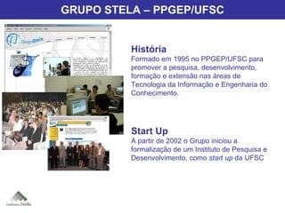 Grupo Stela História Formado em 1995 no PPGEP/UFSC para promover a pesquisa, desenvolvimento, formação e extensão nas áreas de Tecnologia da Informação e Engenharia do Conhecimento. Start Up A partir de 2002 o Grupo iniciou a formalização de um Instituto de Pesquisa e Desenvolvimento, como  start up  da UFSC GRUPO STELA – PPGEP/UFSC 