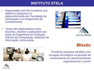 Instituto Stela Organização sem fins lucrativos que objetiva a pesquisa e o desenvolvimento em Tecnologia da Informação e em Engenharia do Conhecimento. Temos 64 colaboradores entre doutores, mestres e graduados nas áreas de Engenharia de Produção, Ciência da Computação, Sistemas de Informação, entre outras. “ Combinar pesquisa científica com inovação tecnológica na geração de conhecimento em desenvolvimento organizacional e social” Missão INSTITUTO STELA 