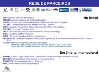 Nossos Parceiros ANP:  Agência Nacional de Petróleo ANVISA.  Agência Nacional de Vigilância Sanitária CAPES : Coordenação de Aperfeiçoamento de Pessoal do Ensino Superior CELESC : Companhia Elétrica do Estado de Santa Catarina CNPq : Conselho Nacional de Desenvolvimento Científico e Tecnológico FIOCRUZ:  Fundação Oswaldo Cruz IBICT –  Instituto Brasileiro de Indicadores em Ciência e Tecnologia MMA:  Ministério do Meio Ambiente CGEE:  Centro de Gestão e Estudos Estratégicos PPGEP/UFSC : Graduate Program in Production Engineering at the Federal University of Santa Catarina, Brazil. ISCurriculum  utilizado pelas seguintes Instituições: UNISINOS, UFSC, UFRGS, UFPel, PUC-PR, PUC-RS, PUCampinas, UEL, UEM,  CNEN, USP, UCS, UNIMEP, HEinstein, UNICAP, UFSCar, UNIRITTER, FIOCRUZ BIREME : Centro Latino-Americano e Caribenho de Informações em Ciências da Saúde CONICYT:  Consejo Nacional de Ciencia y Tecnología, Chile DSI/GAVEA:  Universidade do Minho, Portugal PAHO : Pan-American Health Organization No Brasil Em âmbito Internacional REDE DE PARCEIROS 