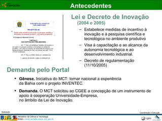 Lei e Decreto de Inovação (2004 e 2005) Estabelece medidas de incentivo à inovação e à pesquisa científica e tecnológica no ambiente produtivo Visa à capacitação e ao alcance da autonomia tecnológica e ao desenvolvimento industrial.  Decreto de regulamentação (11/10/2005) Demanda pelo Portal Gênese.  Iniciativa do MCT: tornar nacional a experiência da Bahia com o projeto INVENTEC. Demanda.  O   MCT solicitou ao CGEE a concepção de um instrumento de apoio à cooperação Universidade-Empresa,  no âmbito da Lei de Inovação.  Antecedentes 