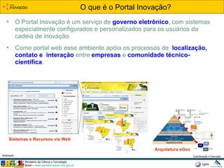 O Portal Inovação é um serviço de  governo eletrônico , com  sistemas especialmente configurados e personalizados para os usuários da cadeia de inovação.  Como portal web esse ambiente apóia os processos de   localização, contato e  interação  entre  empresas  e  comunidade técnico-científica .  O que é o Portal Inovação? Arquitetura eGov Sistemas e Recursos via Web 