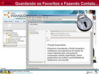 Guardando os Favoritos e Fazendo Contato... Prezado Especialista, Estivemos consultando o Portal Inovação e verificamos sua experiência em temas de nosso interesse para uma possível cooperação visando capacitação. Assim, gostaríamos de verificar a possibilidade de realizarmos uma reunião 