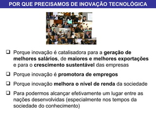 Porque inovação é catalisadora para a  geração de melhores salários , de  maiores e melhores exportações  e para o  crescimento sustentável  das empresas Porque inovação é  promotora de empregos Porque inovação  melhora o nível de renda  da sociedade Para podermos alcançar efetivamente um lugar entre as nações desenvolvidas (especialmente nos tempos da sociedade do conhecimento) POR QUE PRECISAMOS DE INOVAÇÃO TECNOLÓGICA 