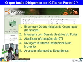 O que farão Dirigentes de ICTIs no Portal ?? Encontram Oportunidades de Cooperação (Demandas) Interagem com Demais Usuários do Portal Atualizam Informações da ICTI Divulgam Diretrizes Institucionais em Inovação Acessam Informações Estratégicas 