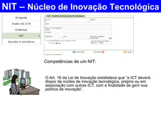 O Art. 16 da Lei de Inovação estabelece que “a ICT deverá dispor de núcleo de inovação tecnológica, próprio ou em associação com outras ICT, com a finalidade de gerir sua política de inovação”.  NIT –  Núcleo de Inovação Tecnológica Competências de um NIT:  