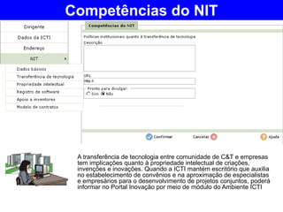 A transferência de tecnologia entre comunidade de C&T e empresas tem implicações quanto à propriedade intelectual de criações, invenções e inovações. Quando a ICTI mantém escritório que auxilia no estabelecimento de convênios e na aproximação de especialistas e empresários para o desenvolvimento de projetos conjuntos, poderá informar no Portal Inovação por meio de módulo do Ambiente ICTI Competências do NIT 