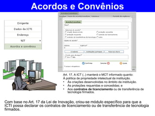 Com base no Art. 17 da Lei de Inovação, criou-se módulo específico para que a ICTI possa declarar os contratos de licenciamento ou de transferência de tecnologia firmados. Acordos e Convênios Art. 17. A ICT (..) manterá o MCT informado quanto: À política de propriedade intelectual da instituição. Às criações desenvolvidas no âmbito da instituição. Às proteções requeridas e concedidas; e Aos  contratos de licenciamento  ou de transferência de tecnologia firmados. 