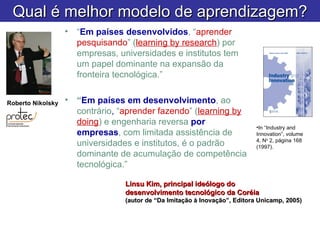 Linsu Kim, principal ideólogo do  desenvolvimento tecnológico da Coréia (autor de “Da Imitação à Inovação”, Editora Unicamp, 2005) “ Em países desenvolvidos , “ aprender pesquisando ” ( learning by research ) por empresas, universidades e institutos tem um papel dominante na expansão da fronteira tecnológica.” “ Em países em desenvolvimento , ao contrário ,  “ aprender fazendo ” ( learning by doing ) e engenharia reversa  por empresas , com limitada assistência de universidades e institutos, é o padrão dominante de acumulação de competência tecnológica.” In “Industry and Innovation”, volume 4, N o  2, página 168 (1997). Roberto Nikolsky Qual é melhor modelo de aprendizagem? 