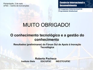 O conhecimento tecnológico e a gestão do conhecimento  Resultados (preliminares) do Fórum Sul de Apoio à Inovação Tecnológica Roberto Pacheco Instituto Stela  EGC/UFSC  INE/CTC/UFSC MUITO OBRIGADO! Florianópolis, 2 de maio UFSC – Centro de Convenções 