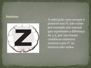 Inteiros
            A subtração nem sempre é
            possível nos N, não existe
            por exemplo um natural
            que represente a diferença
            de 3-5, por isso foram
            criados os números
            inteiros e por Z* os
            inteiros não-nulos.
 