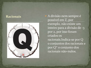 Racionais    A divisão nem sempre é
             possível em Z, por
             exemplo, não existe um
             inteiro para a divisão de -3
             por 2, por isso foram
             criados os
             racionais.Indica-se por Q
             o conjuntos dos racionais e
             por Q* o conjunto dos
             racionais não-nulos.
 