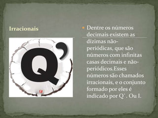 Irracionais    Dentre os números
               decimais existem as
               dízimas não-
               periódicas, que são
               números com infinitas
               casas decimais e não-
               periódicos.Esses
               números são chamados
               irracionais, e o conjunto
               formado por eles é
               indicado por Q`. Ou I.
 