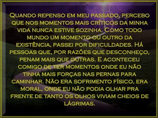 Quando repenso em meu passado, percebo
que nos momentos mais críticos da minha
vida nunca estive sozinha. Como todo
mundo um momento ou outro da
existência, passei por dificuldades. Há
pessoas que, por razões que desconheço,
penam mais que outras. E aconteceu
comigo de ter momentos onde eu não
tinha mais forças nas pernas para
caminhar. Não era sofrimento físico, era
moral, onde eu não podia olhar pra
frente de tanto os olhos viviam cheios de
lágrimas.
 