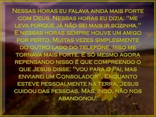 Nessas horas eu falava ainda mais forte
com Deus. Nessas horas eu dizia: "me
leva porque já não sei mais ir sozinha."
E nessas horas sempre houve um amigo
por perto. Muitas vezes simplesmente
do outro lado do telefone. Isso me
tornava mais forte. E só mesmo agora
repensando nisso é que compreendo o
que Jesus disse: "vou para o Pai, mas
enviarei um Consolador". Enquanto
esteve pessoalmente na terra, Jesus
cuidou das pessoas. Mas, indo, não nos
abandonou.
 